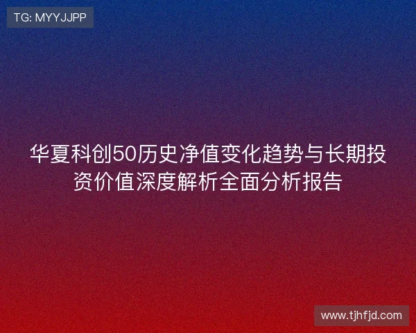 华夏科创50历史净值变化趋势与长期投资价值深度解析全面分析报告 华夏科创50历史净值变化趋势与长期投资价值深度解析全面分析报告